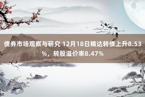 债券市场观察与研究 12月18日精达转债上升8.53%，转股溢价率8.47%