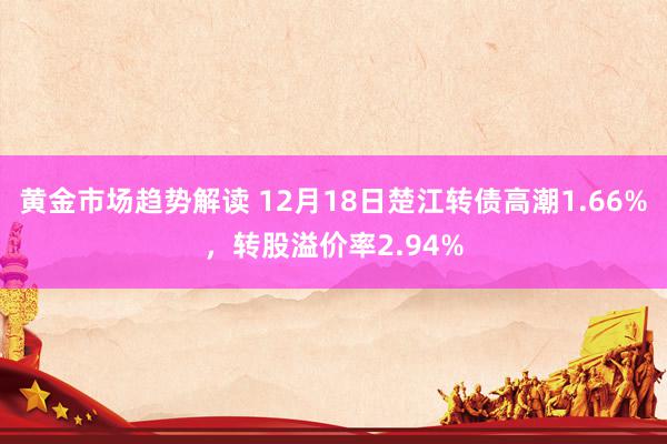 黄金市场趋势解读 12月18日楚江转债高潮1.66%，转股溢价率2.94%