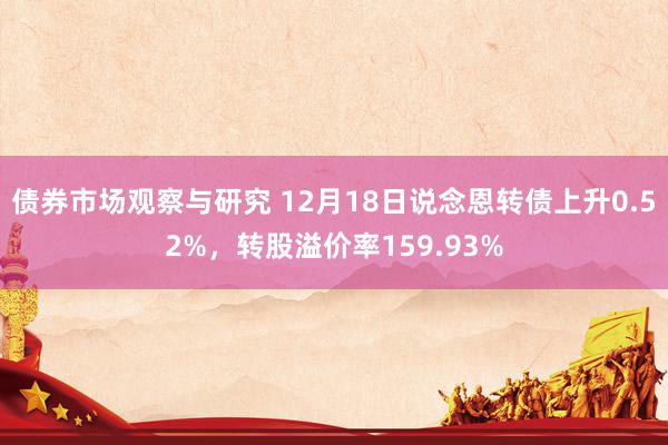 债券市场观察与研究 12月18日说念恩转债上升0.52%，转股溢价率159.93%