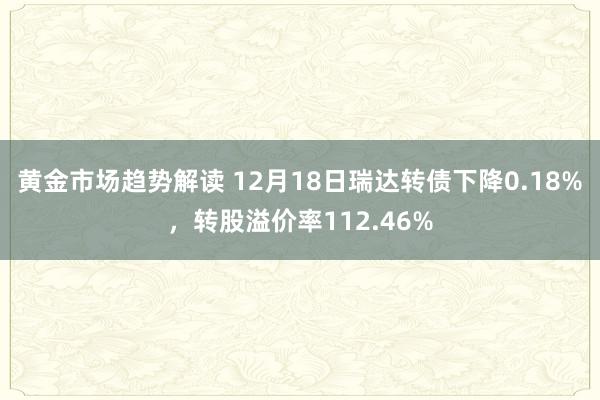 黄金市场趋势解读 12月18日瑞达转债下降0.18%，转股溢价率112.46%