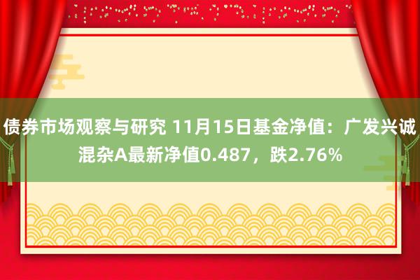 债券市场观察与研究 11月15日基金净值：广发兴诚混杂A最新净值0.487，跌2.76%