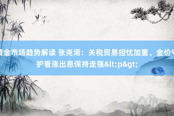 黄金市场趋势解读 张尧浠：关税贸易担忧加重、金价守护看涨出息保持走强<p>