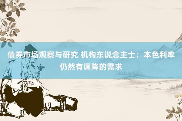 债券市场观察与研究 机构东说念主士：本色利率仍然有调降的需求