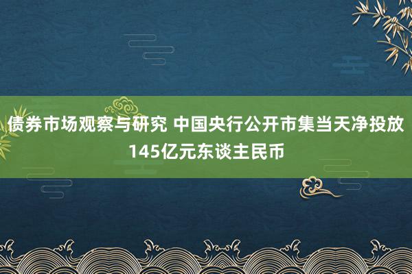 债券市场观察与研究 中国央行公开市集当天净投放145亿元东谈主民币