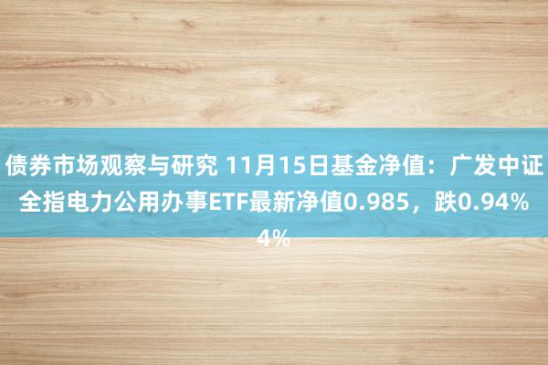 债券市场观察与研究 11月15日基金净值：广发中证全指电力公用办事ETF最新净值0.985，跌0.94%