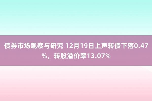 债券市场观察与研究 12月19日上声转债下落0.47%，转股溢价率13.07%