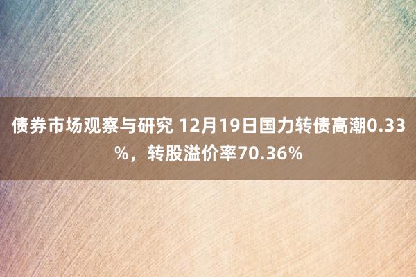 债券市场观察与研究 12月19日国力转债高潮0.33%，转股溢价率70.36%