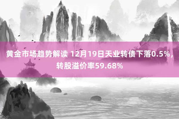 黄金市场趋势解读 12月19日天业转债下落0.5%，转股溢价率59.68%