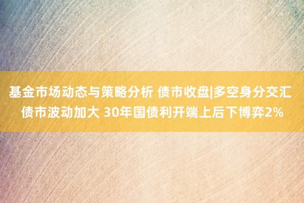 基金市场动态与策略分析 债市收盘|多空身分交汇 债市波动加大 30年国债利开端上后下博弈2%