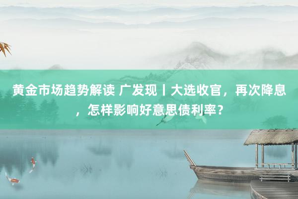 黄金市场趋势解读 广发现丨大选收官，再次降息，怎样影响好意思债利率？