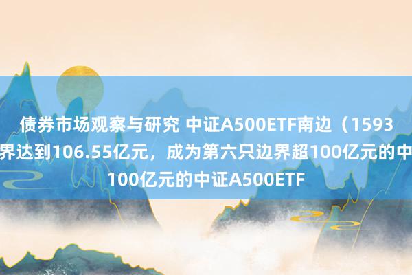 债券市场观察与研究 中证A500ETF南边（159352）最新边界达到106.55亿元，成为第六只边界超100亿元的中证A500ETF