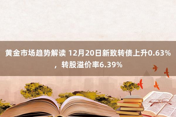 黄金市场趋势解读 12月20日新致转债上升0.63%，转股溢价率6.39%