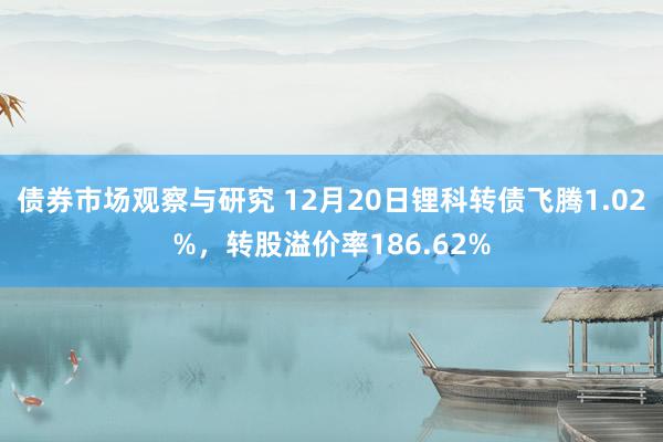 债券市场观察与研究 12月20日锂科转债飞腾1.02%，转股溢价率186.62%