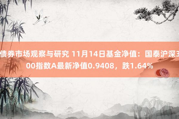 债券市场观察与研究 11月14日基金净值：国泰沪深300指数A最新净值0.9408，跌1.64%