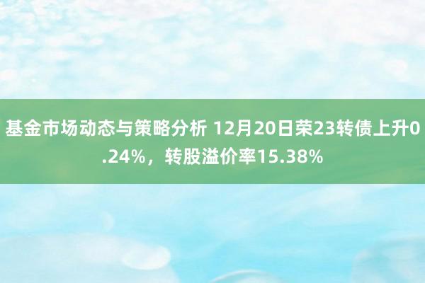 基金市场动态与策略分析 12月20日荣23转债上升0.24%，转股溢价率15.38%