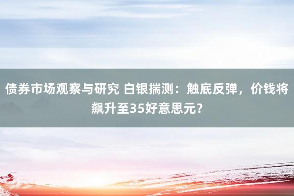 债券市场观察与研究 白银揣测：触底反弹，价钱将飙升至35好意思元？