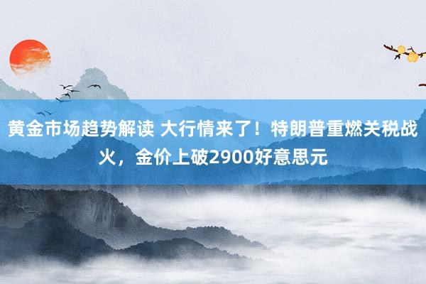 黄金市场趋势解读 大行情来了！特朗普重燃关税战火，金价上破2900好意思元