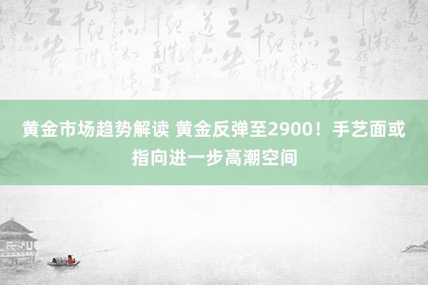 黄金市场趋势解读 黄金反弹至2900！手艺面或指向进一步高潮空间