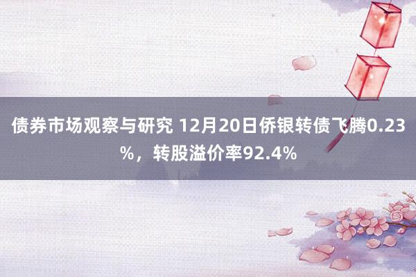 债券市场观察与研究 12月20日侨银转债飞腾0.23%，转股溢价率92.4%