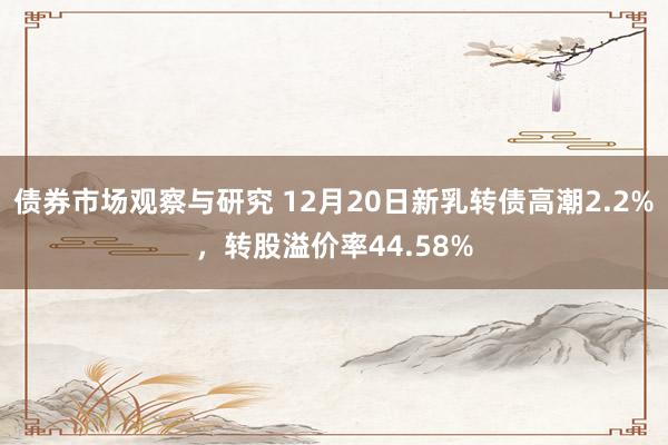 债券市场观察与研究 12月20日新乳转债高潮2.2%，转股溢价率44.58%