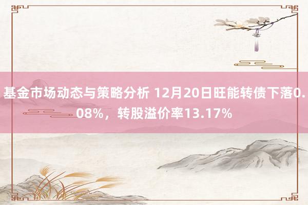 基金市场动态与策略分析 12月20日旺能转债下落0.08%，转股溢价率13.17%