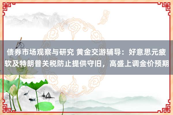 债券市场观察与研究 黄金交游辅导：好意思元疲软及特朗普关税防止提供守旧，高盛上调金价预期