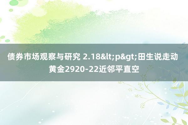 债券市场观察与研究 2.18<p>田生说走动 黄金2920-22近邻平直空