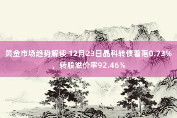 黄金市场趋势解读 12月23日晶科转债着落0.73%，转股溢价率92.46%