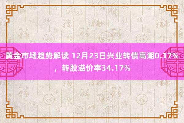 黄金市场趋势解读 12月23日兴业转债高潮0.17%，转股溢价率34.17%