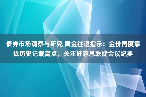 债券市场观察与研究 黄金往返指示：金价再度靠拢历史记载高点，关注好意思联储会议纪要