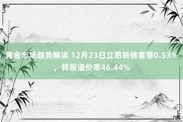 黄金市场趋势解读 12月23日立昂转债着落0.53%，转股溢价率46.44%