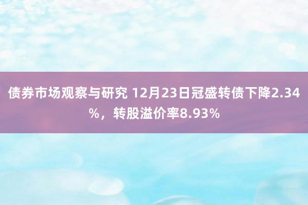 债券市场观察与研究 12月23日冠盛转债下降2.34%，转股溢价率8.93%