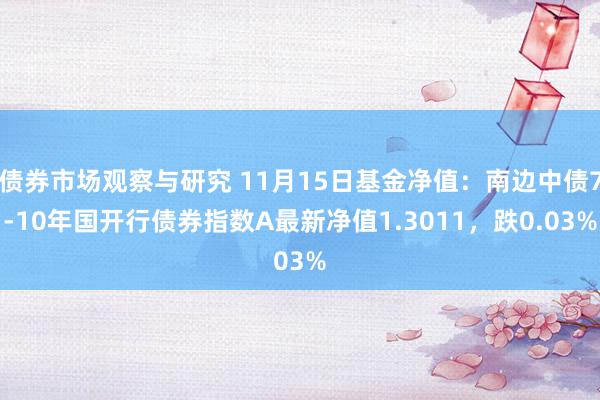 债券市场观察与研究 11月15日基金净值：南边中债7-10年国开行债券指数A最新净值1.3011，跌0.03%