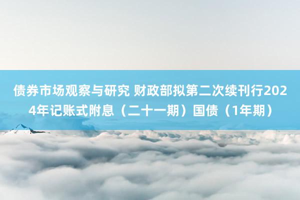 债券市场观察与研究 财政部拟第二次续刊行2024年记账式附息（二十一期）国债（1年期）