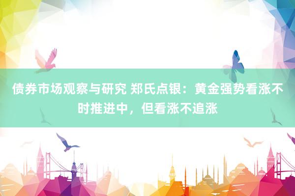 债券市场观察与研究 郑氏点银：黄金强势看涨不时推进中，但看涨不追涨