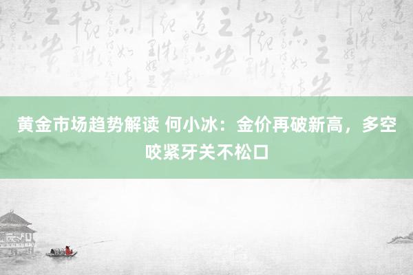 黄金市场趋势解读 何小冰：金价再破新高，多空咬紧牙关不松口