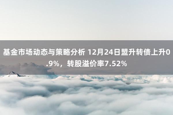 基金市场动态与策略分析 12月24日盟升转债上升0.9%，转股溢价率7.52%