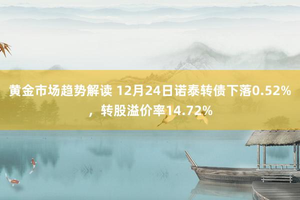 黄金市场趋势解读 12月24日诺泰转债下落0.52%，转股溢价率14.72%