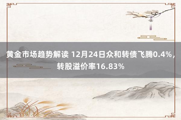 黄金市场趋势解读 12月24日众和转债飞腾0.4%，转股溢价率16.83%