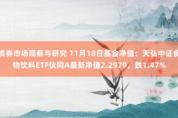 债券市场观察与研究 11月18日基金净值：天弘中证食物饮料ETF伙同A最新净值2.2979，跌1.47%