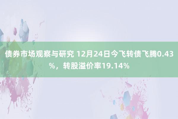 债券市场观察与研究 12月24日今飞转债飞腾0.43%，转股溢价率19.14%