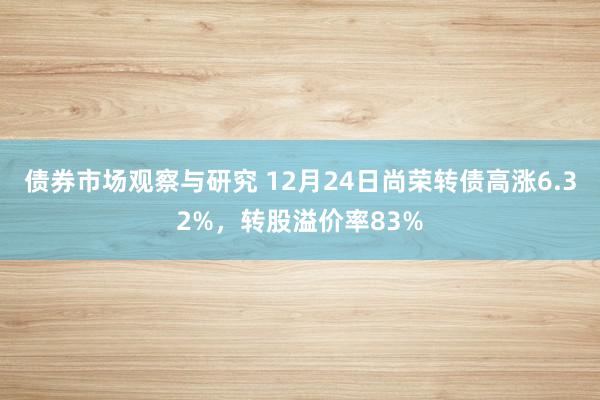 债券市场观察与研究 12月24日尚荣转债高涨6.32%，转股溢价率83%