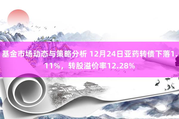 基金市场动态与策略分析 12月24日亚药转债下落1.11%，转股溢价率12.28%