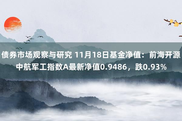 债券市场观察与研究 11月18日基金净值：前海开源中航军工指数A最新净值0.9486，跌0.93%