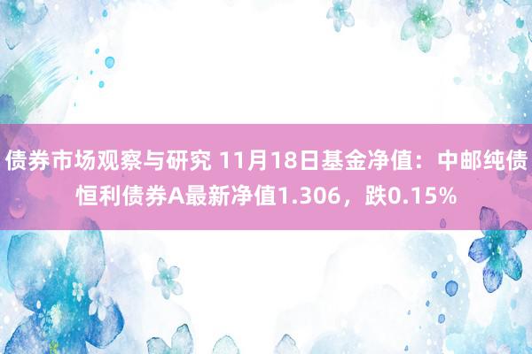 债券市场观察与研究 11月18日基金净值：中邮纯债恒利债券A最新净值1.306，跌0.15%