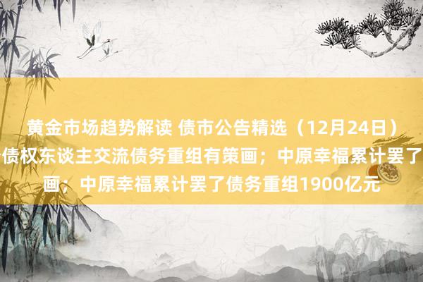 黄金市场趋势解读 债市公告精选（12月24日）| 金科股份将与部分债权东谈主交流债务重组有策画；中原幸福累计罢了债务重组1900亿元