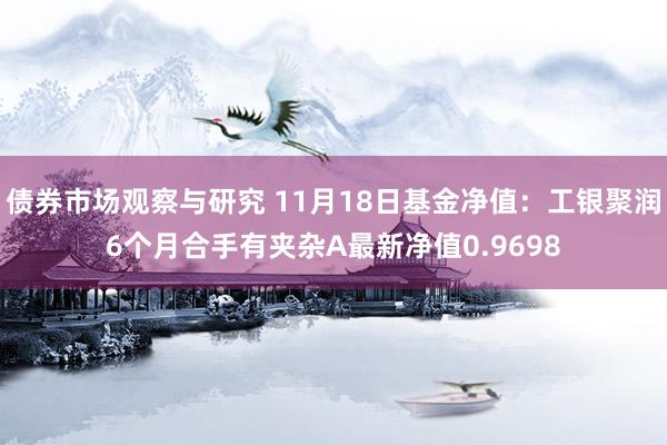 债券市场观察与研究 11月18日基金净值：工银聚润6个月合手有夹杂A最新净值0.9698