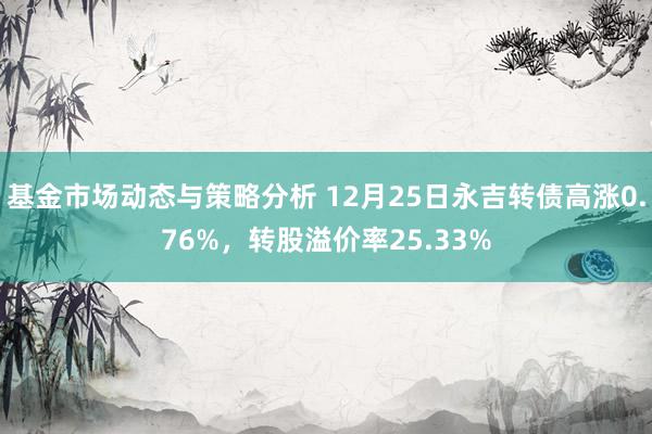 基金市场动态与策略分析 12月25日永吉转债高涨0.76%，转股溢价率25.33%