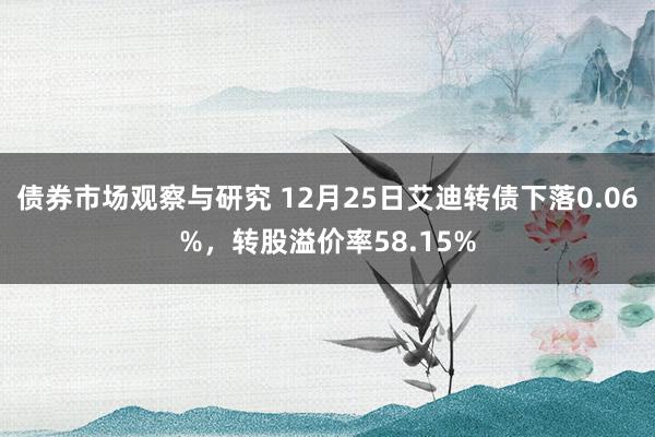 债券市场观察与研究 12月25日艾迪转债下落0.06%，转股溢价率58.15%