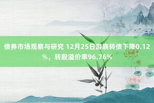 债券市场观察与研究 12月25日游族转债下降0.12%，转股溢价率96.76%